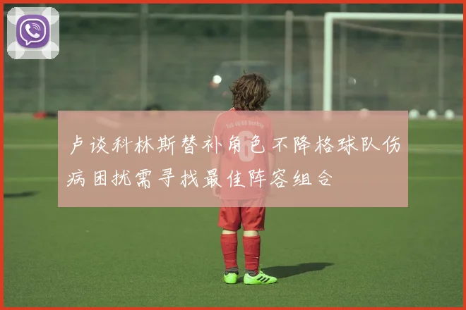卢谈科林斯替补角色不降格球队伤病困扰需寻找最佳阵容组合