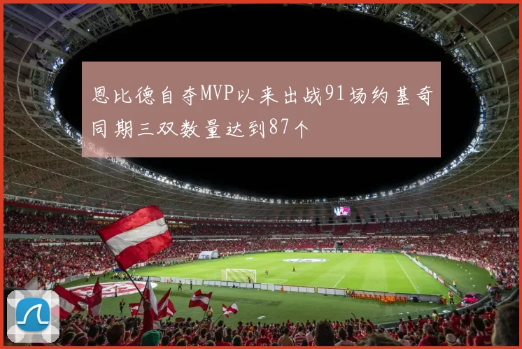 恩比德自夺MVP以来出战91场约基奇同期三双数量达到87个
